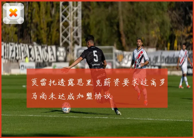 莫雷托透露恩里克薪资要求过高罗马尚未达成加盟协议