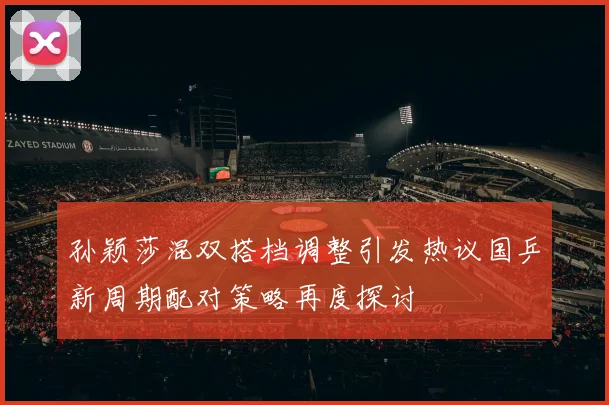孙颖莎混双搭档调整引发热议国乒新周期配对策略再度探讨