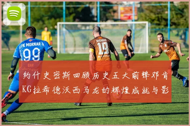 约什史密斯回顾历史五大前锋邓肯KG拉希德沃西马龙的辉煌成就与影响