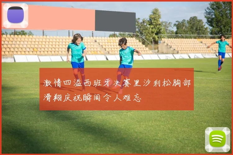 激情四溢西班牙决赛里沙利松胸部滑翔庆祝瞬间令人难忘