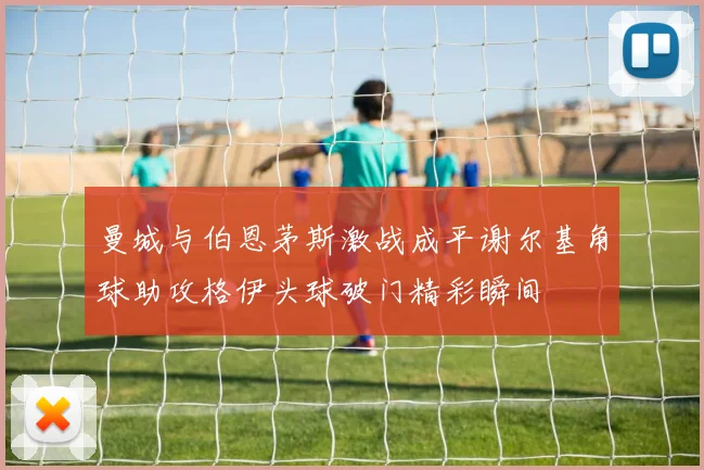 曼城与伯恩茅斯激战成平谢尔基角球助攻格伊头球破门精彩瞬间