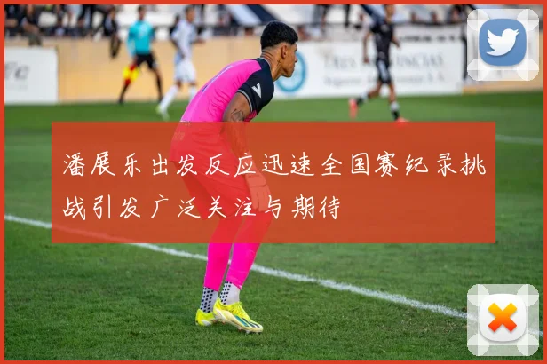 潘展乐出发反应迅速全国赛纪录挑战引发广泛关注与期待