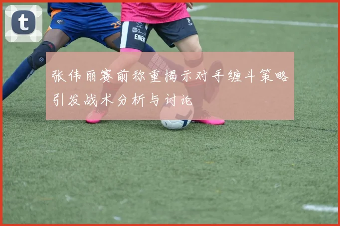 张伟丽赛前称重揭示对手缠斗策略引发战术分析与讨论