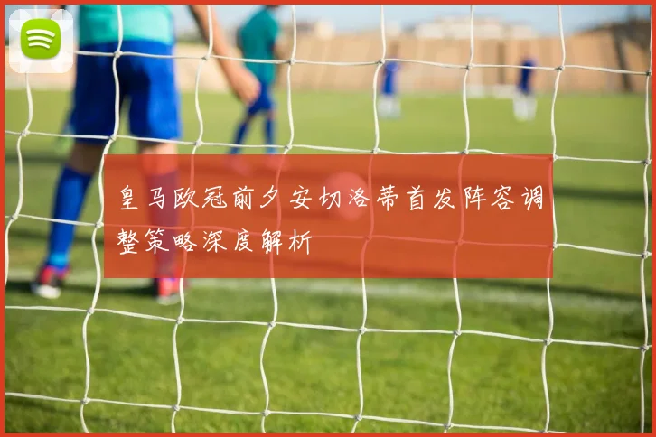 皇马欧冠前夕安切洛蒂首发阵容调整策略深度解析