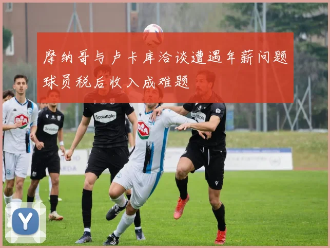 摩纳哥与卢卡库洽谈遭遇年薪问题球员税后收入成难题