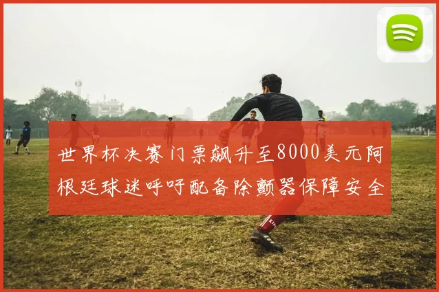 世界杯决赛门票飙升至8000美元阿根廷球迷呼吁配备除颤器保障安全